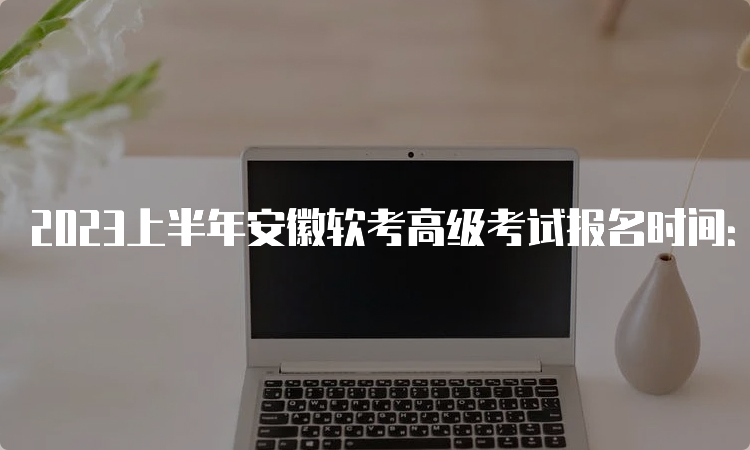 2023上半年安徽软考高级考试报名时间：3月份