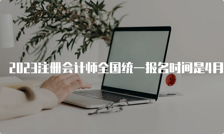 2023注册会计师全国统一报名时间是4月6日早8：00-4月28日晚8：00