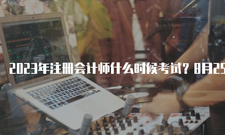 2023年注册会计师什么时候考试？8月25日至8月27日