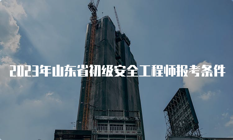 2023年山东省初级安全工程师报考条件