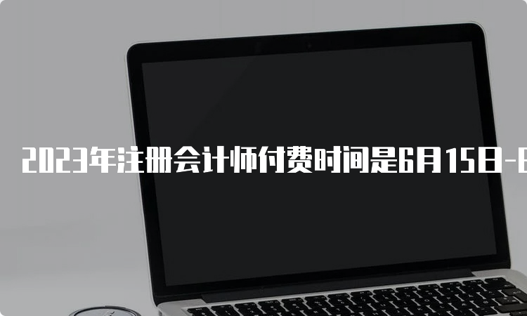 2023年注册会计师付费时间是6月15日-6月30日