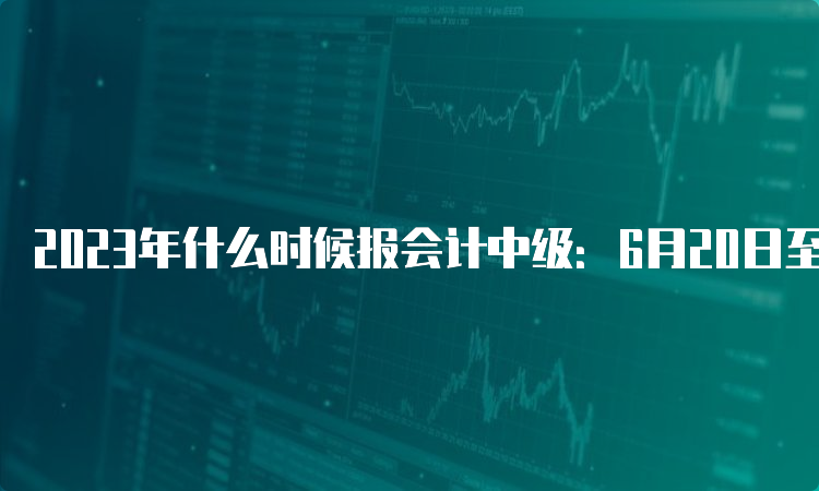 2023年什么时候报会计中级：6月20日至7月10日