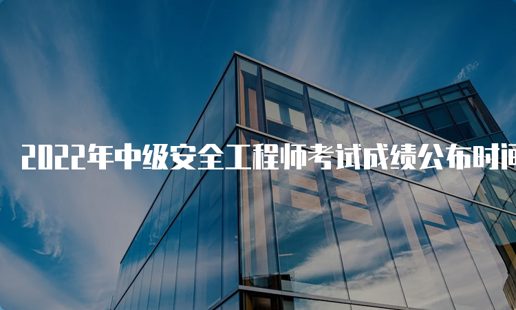 2022年中级安全工程师考试成绩公布时间：3月中旬