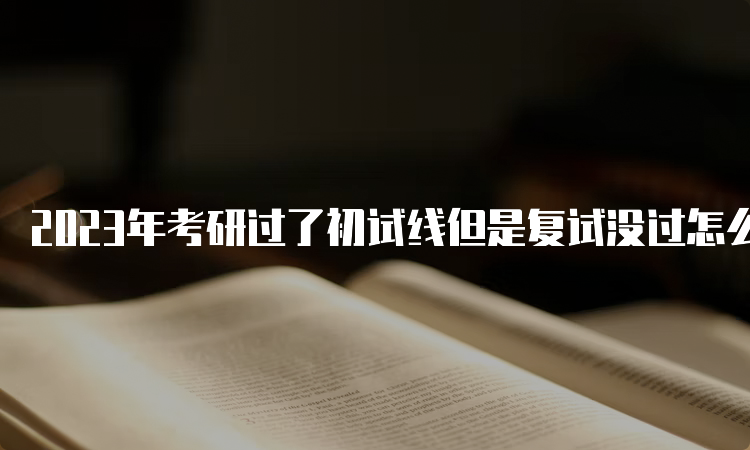 2023年考研过了初试线但是复试没过怎么解决？调剂