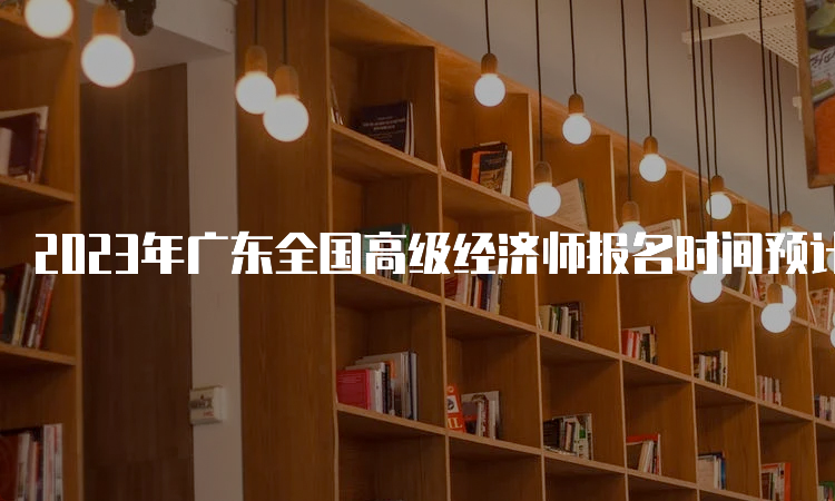 2023年广东全国高级经济师报名时间预计在4月份