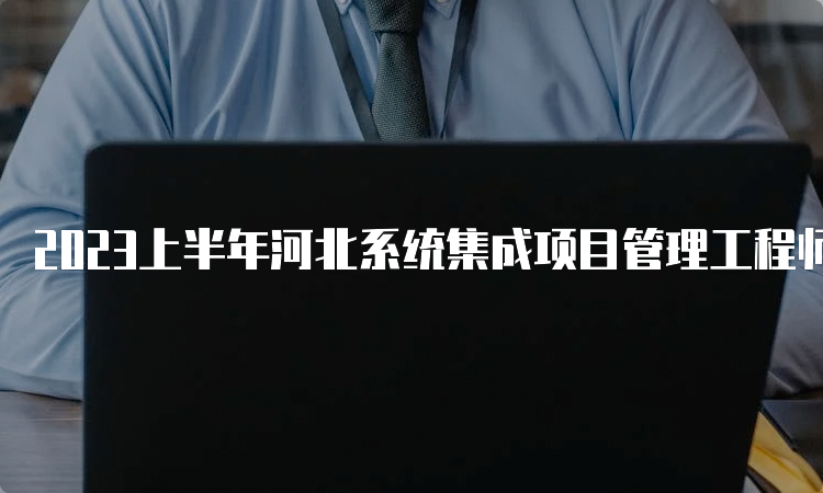 2023上半年河北系统集成项目管理工程师考试时间：5月27日