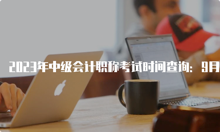 2023年中级会计职称考试时间查询：9月9日至11日