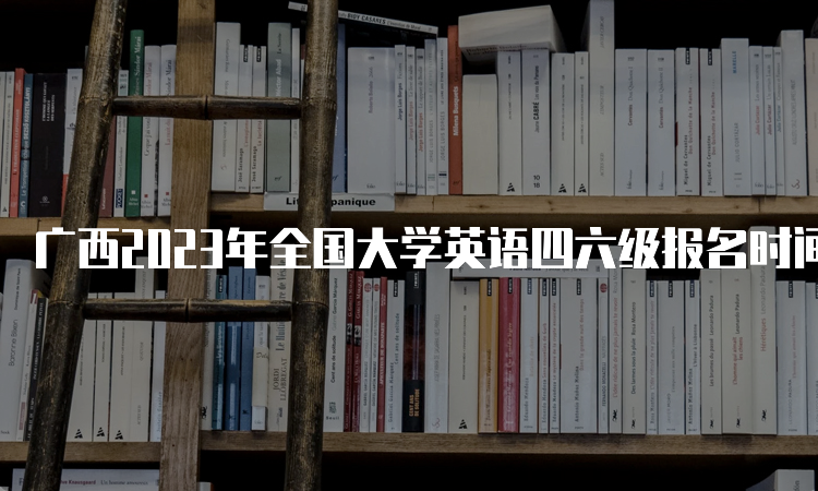 广西2023年全国大学英语四六级报名时间：4月27日至5月4日