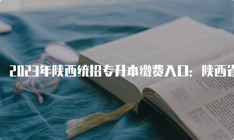 2023年陕西统招专升本缴费入口：陕西省教育考试院