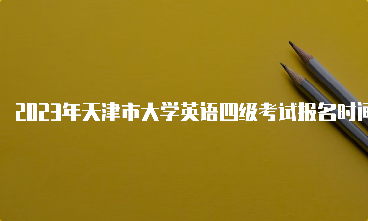 2023年天津市大学英语四级考试报名时间预估：4月中下旬