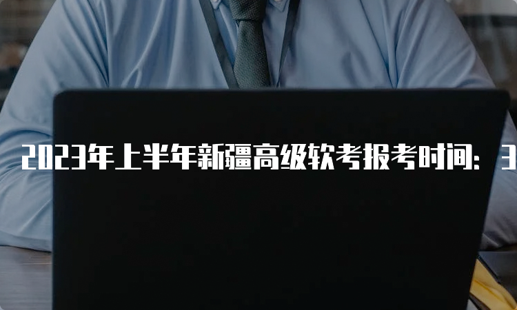 2023年上半年新疆高级软考报考时间：3月13日-4月17日