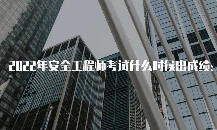 2022年安全工程师考试什么时候出成绩：3月中旬