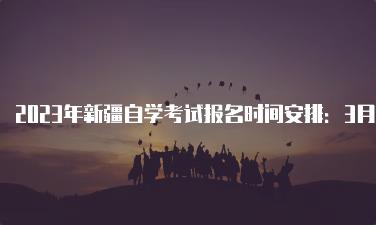 2023年新疆自学考试报名时间安排：3月17日18时截止