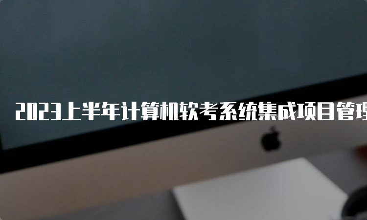 2023上半年计算机软考系统集成项目管理工程师证书报名时间