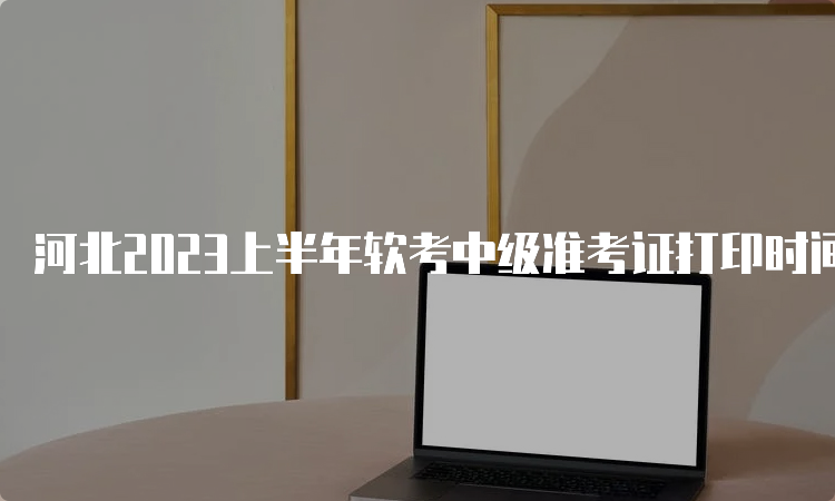 河北2023上半年软考中级准考证打印时间：5月24日起