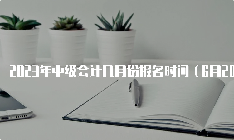 2023年中级会计几月份报名时间（6月20日至7月10日）