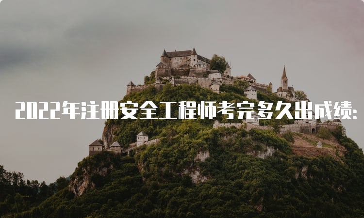 2022年注册安全工程师考完多久出成绩：3月17日公布成绩