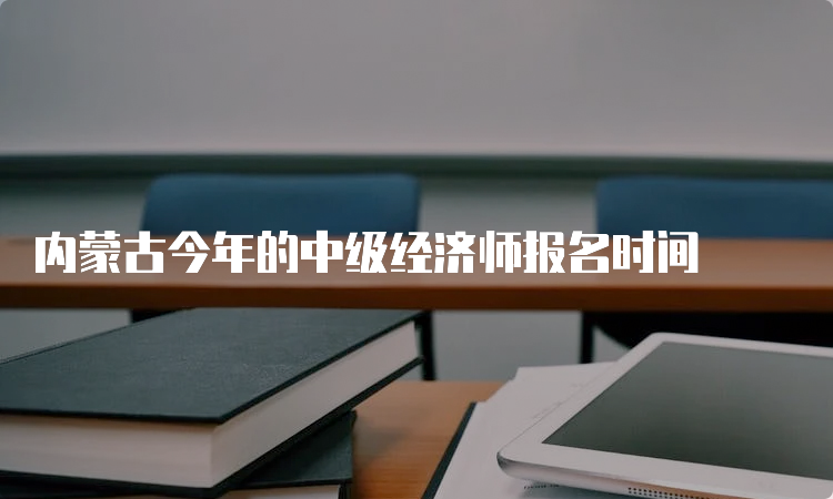 内蒙古今年的中级经济师报名时间