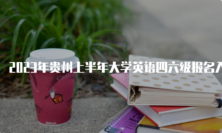 2023年贵州上半年大学英语四六级报名入口开通时间：3月27日至4月11日