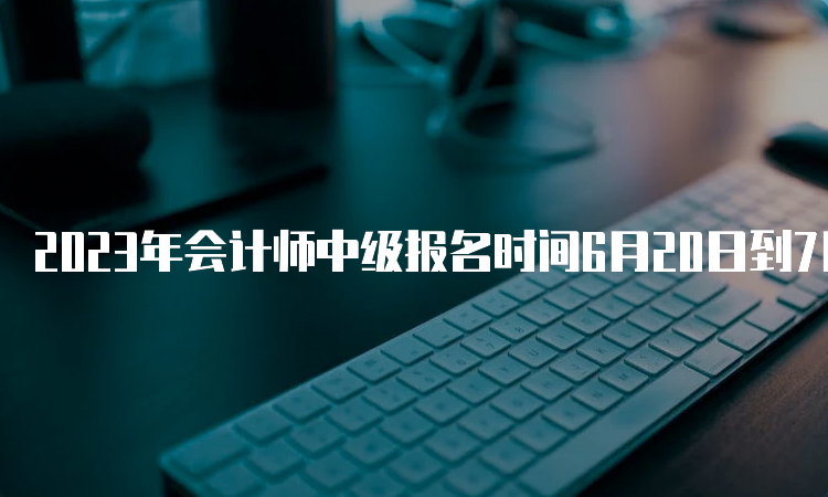 2023年会计师中级报名时间6月20日到7月10日