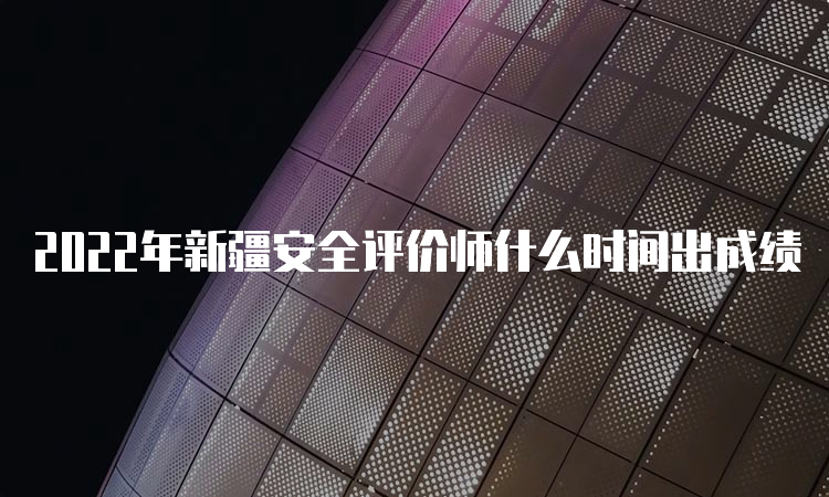 2022年新疆安全评价师什么时间出成绩