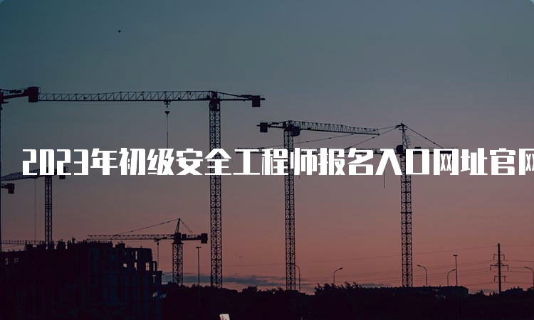 2023年初级安全工程师报名入口网址官网