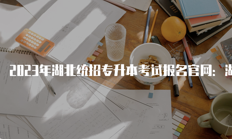 2023年湖北统招专升本考试报名官网：湖北省高等学校普通专升本报考系统