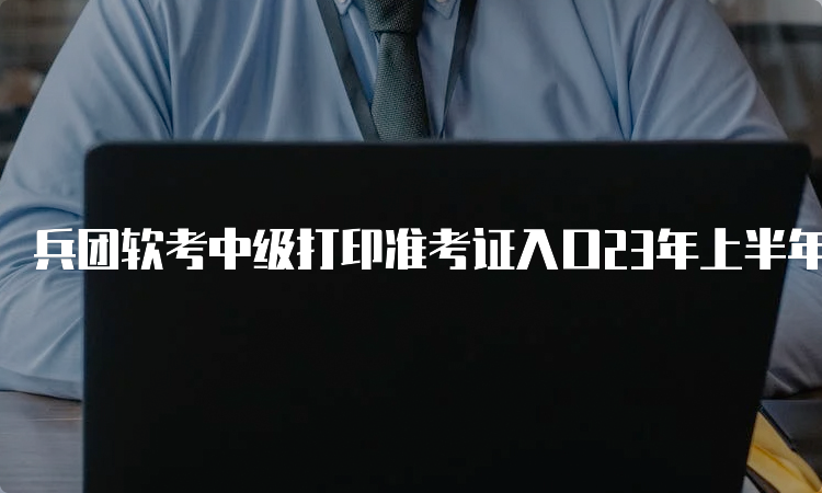 兵团软考中级打印准考证入口23年上半年