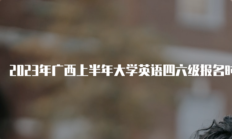 2023年广西上半年大学英语四六级报名时间：4月27日-5月4日