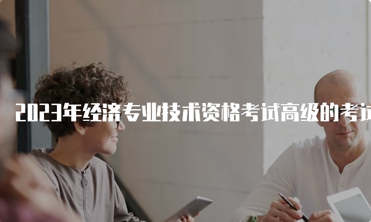 2023年经济专业技术资格考试高级的考试时间为6月18日