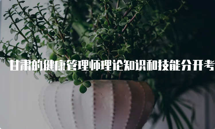 甘肃的健康管理师理论知识和技能分开考吗？是的