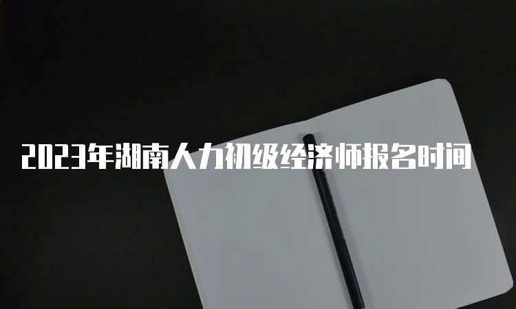 2023年湖南人力初级经济师报名时间