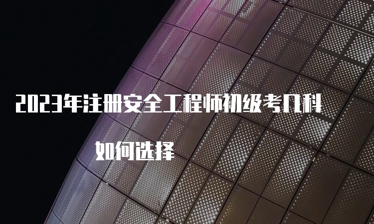 2023年注册安全工程师初级考几科 如何选择