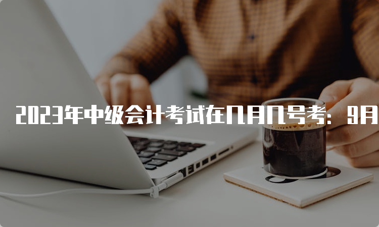 2023年中级会计考试在几月几号考：9月9日至11日