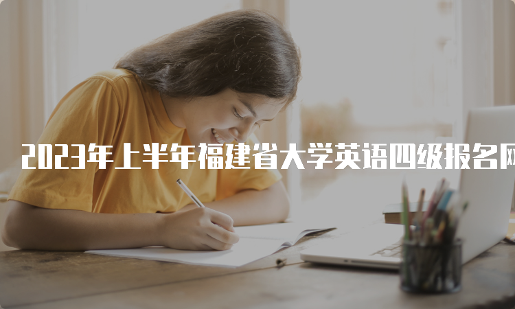 2023年上半年福建省大学英语四级报名网站关闭时间：4月7日17点