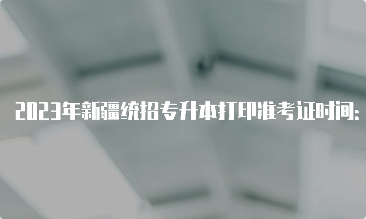 2023年新疆统招专升本打印准考证时间：4月6日起