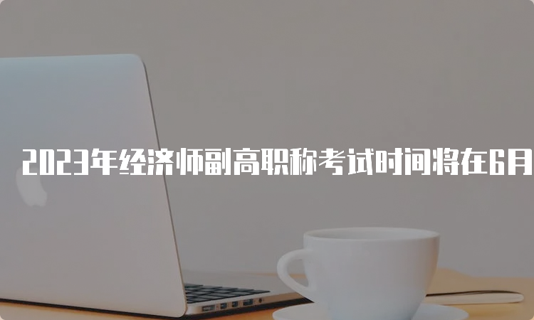 2023年经济师副高职称考试时间将在6月18日举行