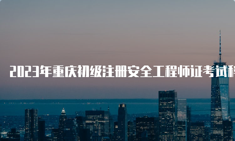 2023年重庆初级注册安全工程师证考试科目