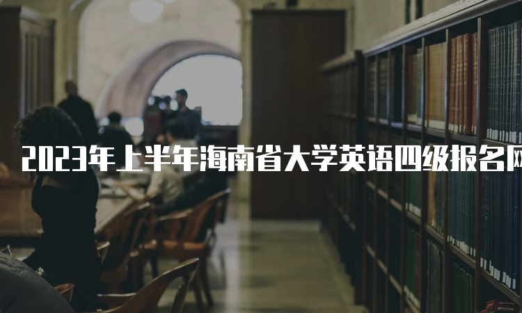 2023年上半年海南省大学英语四级报名网站关闭时间：4月10日