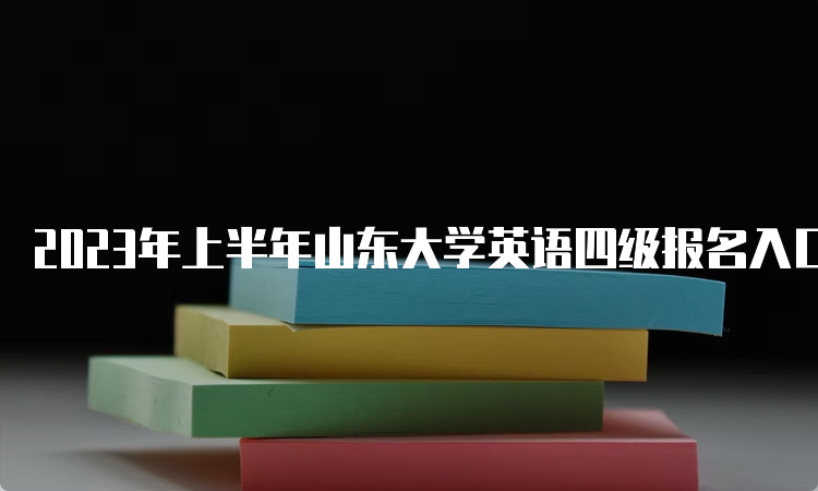 2023年上半年山东大学英语四级报名入口关闭时间：4月4日17时