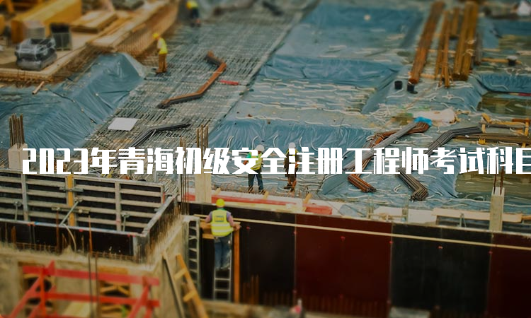 2023年青海初级安全注册工程师考试科目