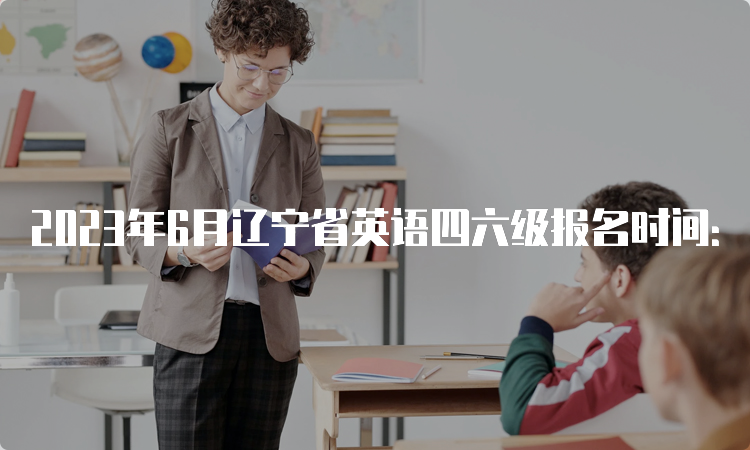 2023年6月辽宁省英语四六级报名时间：4月27日10点至5月8日17点