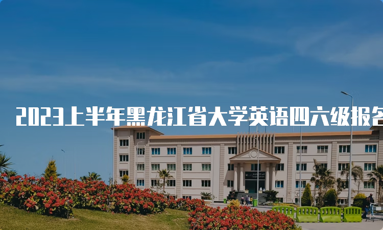 2023上半年黑龙江省大学英语四六级报名时间：4月28日10点至5月7日17点