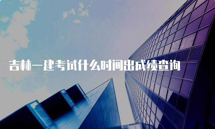 吉林一建考试什么时间出成绩查询