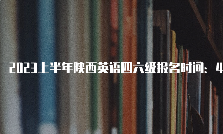 2023上半年陕西英语四六级报名时间：4月30日14点-5月8日17点