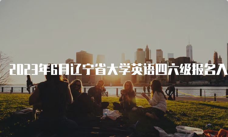 2023年6月辽宁省大学英语四六级报名入口开通时间：4月27日10点至5月8日17点