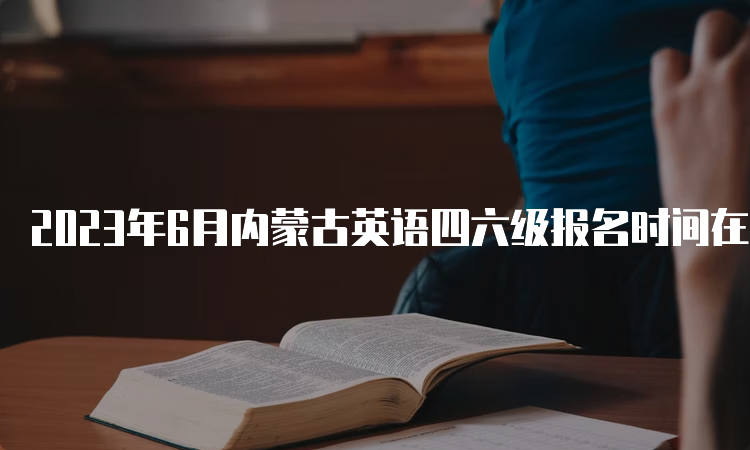 2023年6月内蒙古英语四六级报名时间在什么时候？4月27日9点30分值5月8日17时