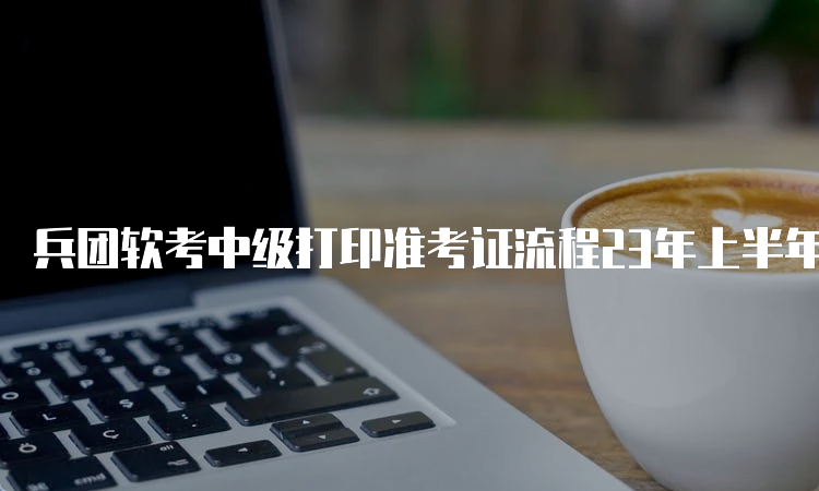 兵团软考中级打印准考证流程23年上半年