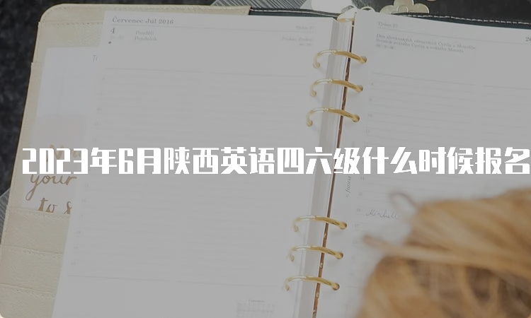 2023年6月陕西英语四六级什么时候报名？4月30日14点-5月8日17点