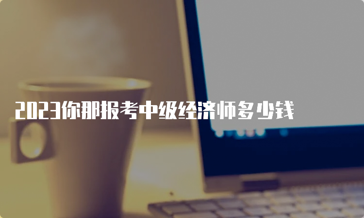 2023你那报考中级经济师多少钱